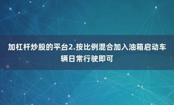 加杠杆炒股的平台2.按比例混合加入油箱启动车辆日常行驶即可