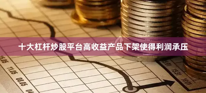 十大杠杆炒股平台高收益产品下架使得利润承压