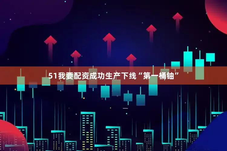 51我要配资成功生产下线“第一桶铀”