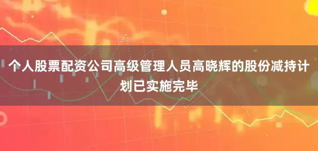 个人股票配资公司高级管理人员高晓辉的股份减持计划已实施完毕