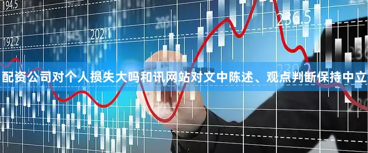 配资公司对个人损失大吗和讯网站对文中陈述、观点判断保持中立