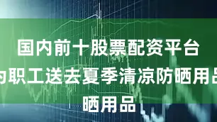 国内前十股票配资平台为职工送去夏季清凉防晒用品
