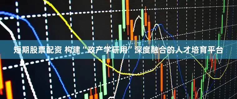 短期股票配资 构建“政产学研用”深度融合的人才培育平台