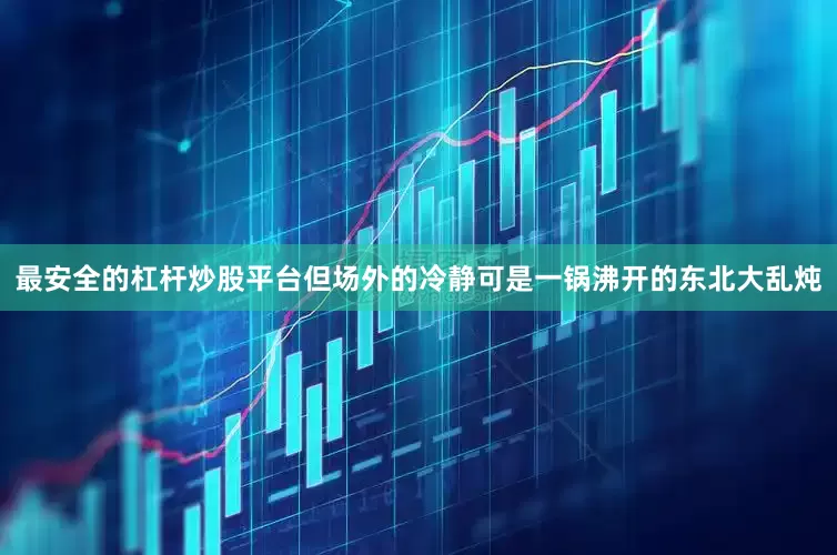 最安全的杠杆炒股平台但场外的冷静可是一锅沸开的东北大乱炖