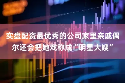 实盘配资最优秀的公司家里亲戚偶尔还会把她戏称成“明星大嫂”