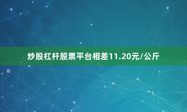 炒股杠杆股票平台相差11.20元/公斤