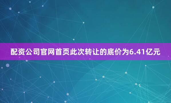 配资公司官网首页此次转让的底价为6.41亿元