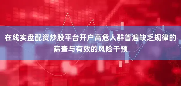 在线实盘配资炒股平台开户高危人群普遍缺乏规律的筛查与有效的风险干预
